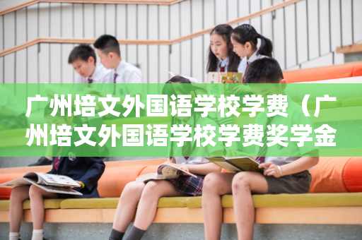 广州培文外国语学校学费（广州培文外国语学校学费奖学金）