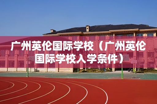 广州英伦国际学校（广州英伦国际学校入学条件）