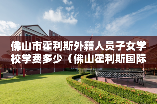 佛山市霍利斯外籍人员子女学校学费多少（佛山霍利斯国际学校费用）