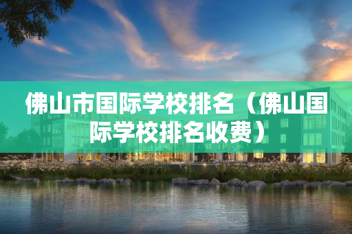 佛山市国际学校排名（佛山国际学校排名收费）