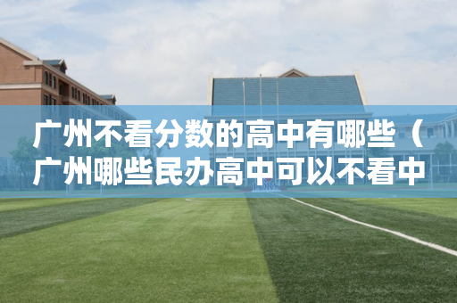 广州不看分数的高中有哪些（广州哪些民办高中可以不看中考成绩）