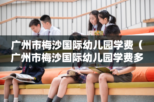 广州市梅沙国际幼儿园学费（广州市梅沙国际幼儿园学费多少）