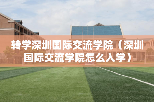 转学深圳国际交流学院（深圳国际交流学院怎么入学）