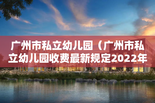 广州市私立幼儿园（广州市私立幼儿园收费最新规定2022年）