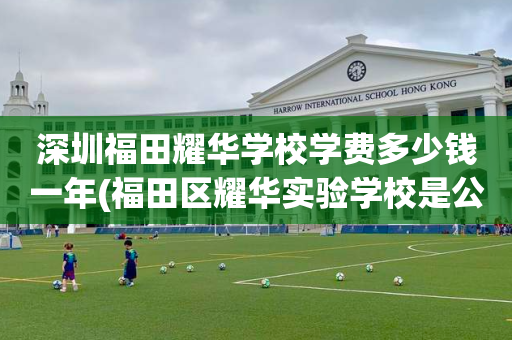 深圳福田耀华学校学费多少钱一年(福田区耀华实验学校是公办还是私立)