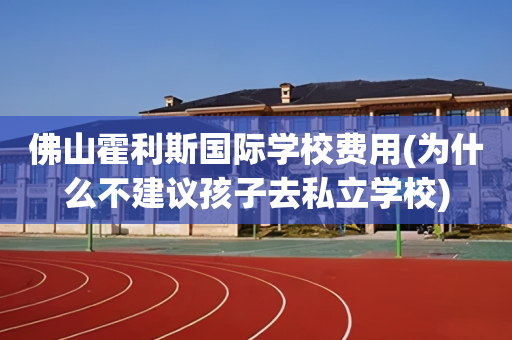 佛山霍利斯国际学校费用(为什么不建议孩子去私立学校)