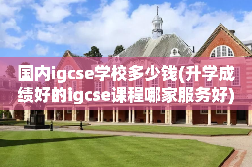 国内igcse学校多少钱(升学成绩好的igcse课程哪家服务好)
