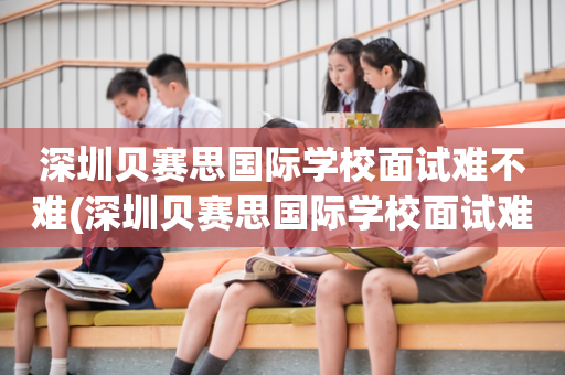 深圳贝赛思国际学校面试难不难(深圳贝赛思国际学校面试难不难过)