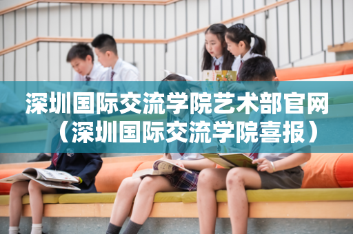 深圳国际交流学院艺术部官网（深圳国际交流学院喜报）