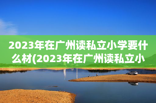 2023年在广州读私立小学要什么材(2023年在广州读私立小学要什么材料)