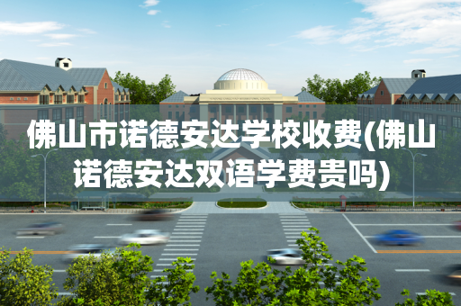 佛山市诺德安达学校收费(佛山诺德安达双语学费贵吗)