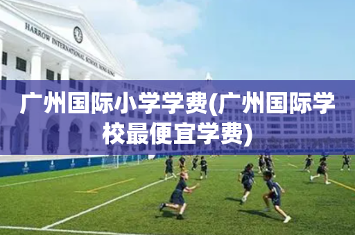 广州国际小学学费(广州国际学校最便宜学费)