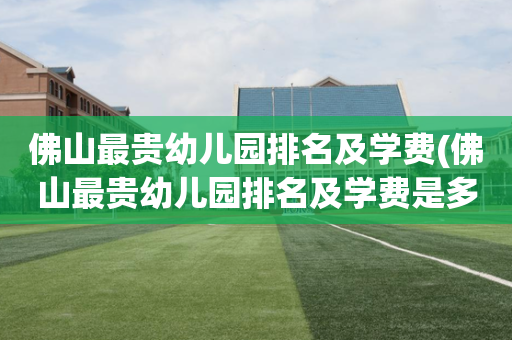 佛山最贵幼儿园排名及学费(佛山最贵幼儿园排名及学费是多少)