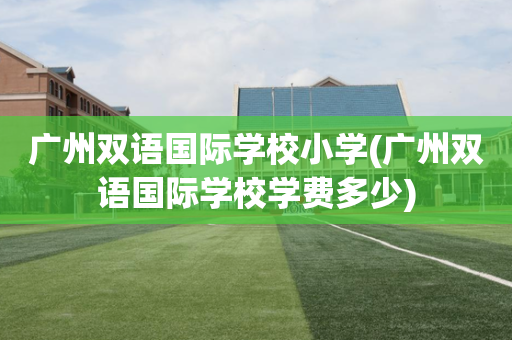 广州双语国际学校小学(广州双语国际学校学费多少)