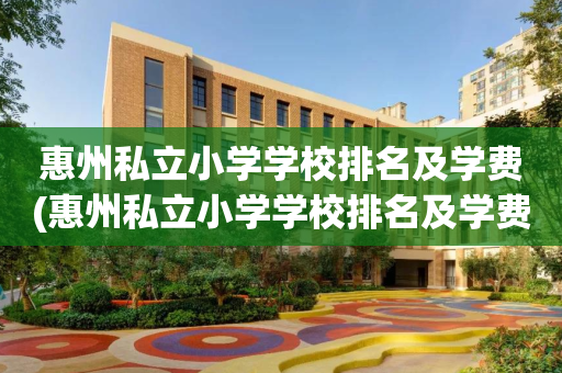 惠州私立小学学校排名及学费(惠州私立小学学校排名及学费多少)