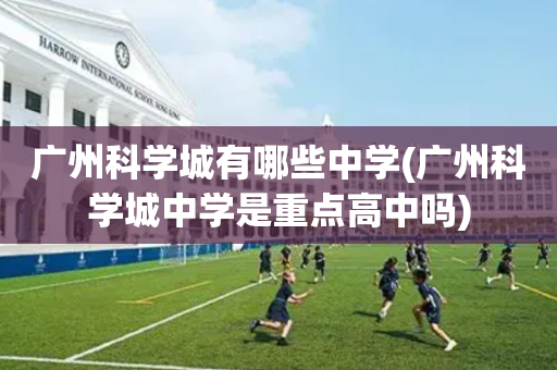 广州科学城有哪些中学(广州科学城中学是重点高中吗)