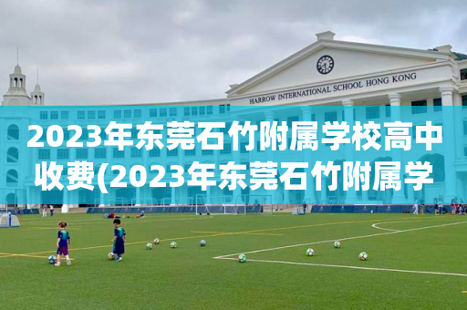 2023年东莞石竹附属学校高中收费(2023年东莞石竹附属学校高中收费标准)