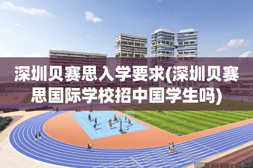 深圳贝赛思入学要求(深圳贝赛思国际学校招中国学生吗)