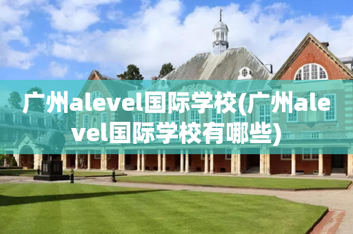 广州alevel国际学校(广州alevel国际学校有哪些)