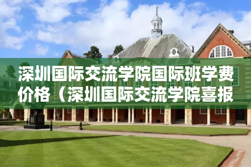 深圳国际交流学院国际班学费价格（深圳国际交流学院喜报）