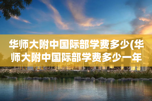 华师大附中国际部学费多少(华师大附中国际部学费多少一年)