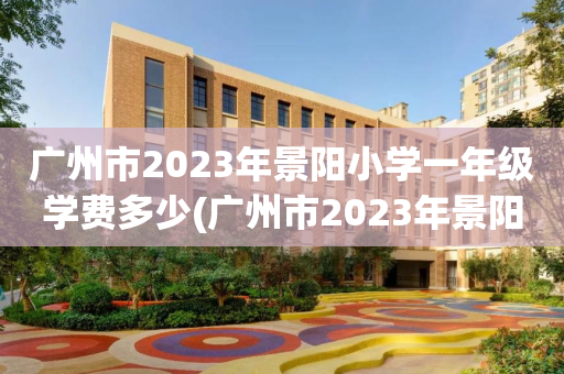广州市2023年景阳小学一年级学费多少(广州市2023年景阳小学一年级学费多少呢)