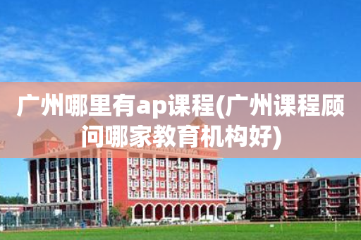 广州哪里有ap课程(广州课程顾问哪家教育机构好)