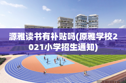 源雅读书有补贴吗(原雅学校2021小学招生通知)