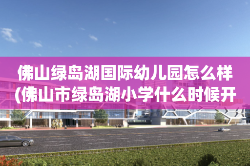 佛山绿岛湖国际幼儿园怎么样(佛山市绿岛湖小学什么时候开建)