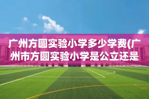 广州方圆实验小学多少学费(广州市方圆实验小学是公立还是私立)
