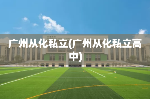 广州从化私立(广州从化私立高中)