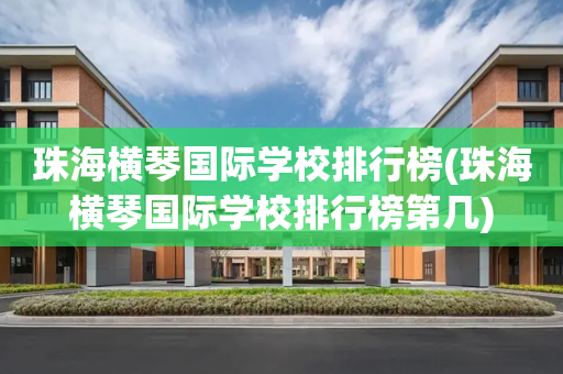 珠海横琴国际学校排行榜(珠海横琴国际学校排行榜第几)