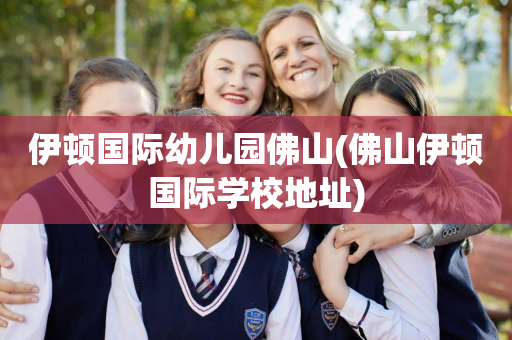 伊顿国际幼儿园佛山(佛山伊顿国际学校地址)