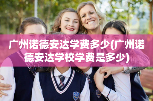 广州诺德安达学费多少(广州诺德安达学校学费是多少)