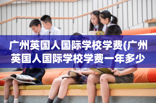 广州英国人国际学校学费(广州英国人国际学校学费一年多少)