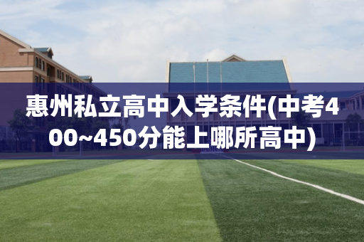 惠州私立高中入学条件(中考400~450分能上哪所高中)