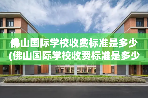佛山国际学校收费标准是多少(佛山国际学校收费标准是多少钱)