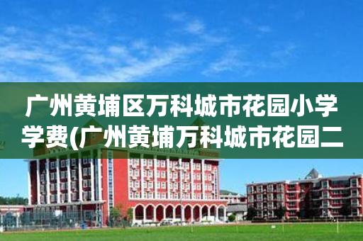 广州黄埔区万科城市花园小学学费(广州黄埔万科城市花园二手房价走势)