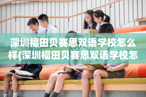 深圳福田贝赛思双语学校怎么样(深圳福田贝赛思双语学校怎么样报名)