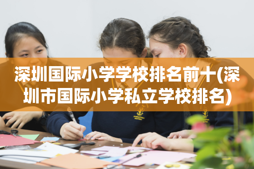 深圳国际小学学校排名前十(深圳市国际小学私立学校排名)