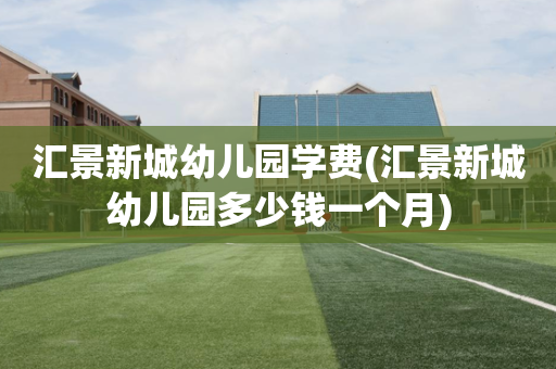 汇景新城幼儿园学费(汇景新城幼儿园多少钱一个月)