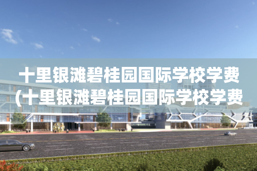 十里银滩碧桂园国际学校学费(十里银滩碧桂园国际学校学费多少)