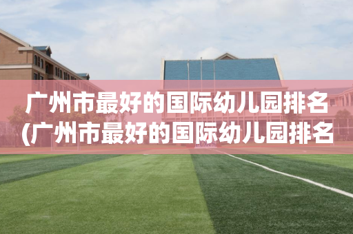 广州市最好的国际幼儿园排名(广州市最好的国际幼儿园排名前十)