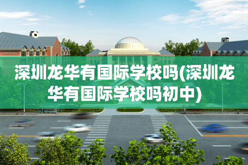 深圳龙华有国际学校吗(深圳龙华有国际学校吗初中)