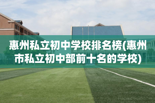惠州私立初中学校排名榜(惠州市私立初中部前十名的学校)