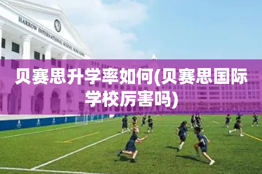 贝赛思升学率如何(贝赛思国际学校厉害吗)