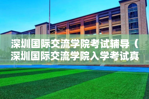 深圳国际交流学院考试辅导（深圳国际交流学院入学考试真题）