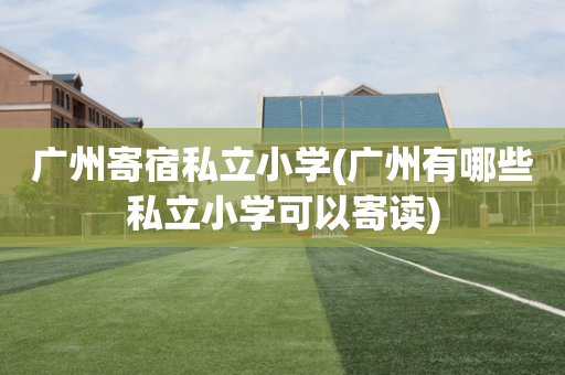 广州寄宿私立小学(广州有哪些私立小学可以寄读)