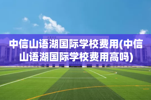 中信山语湖国际学校费用(中信山语湖国际学校费用高吗)