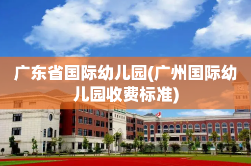 广东省国际幼儿园(广州国际幼儿园收费标准)